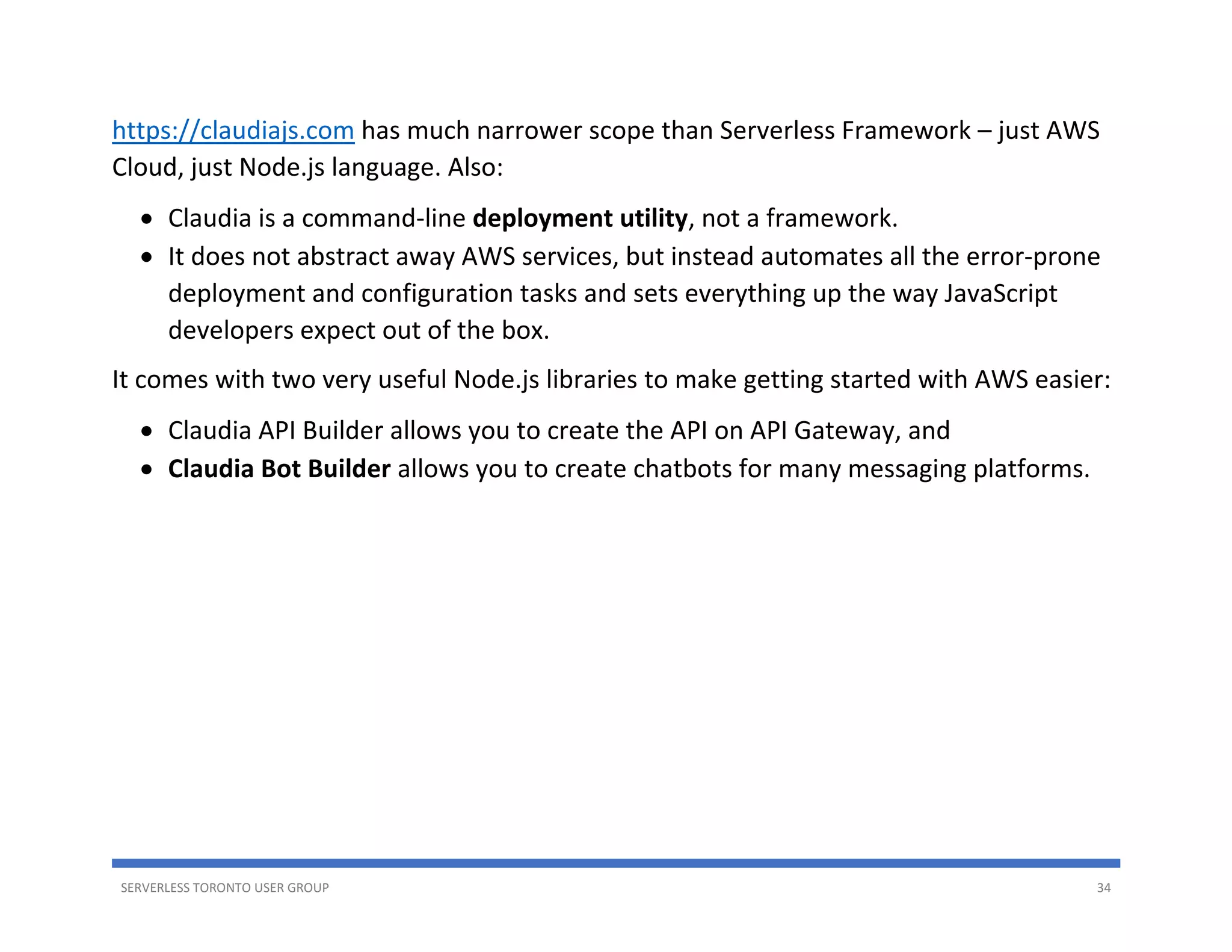 SERVERLESS TORONTO USER GROUP 34
https://claudiajs.com has much narrower scope than Serverless Framework – just AWS
Cloud, just Node.js language. Also:
• Claudia is a command-line deployment utility, not a framework.
• It does not abstract away AWS services, but instead automates all the error-prone
deployment and configuration tasks and sets everything up the way JavaScript
developers expect out of the box.
It comes with two very useful Node.js libraries to make getting started with AWS easier:
• Claudia API Builder allows you to create the API on API Gateway, and
• Claudia Bot Builder allows you to create chatbots for many messaging platforms.
 