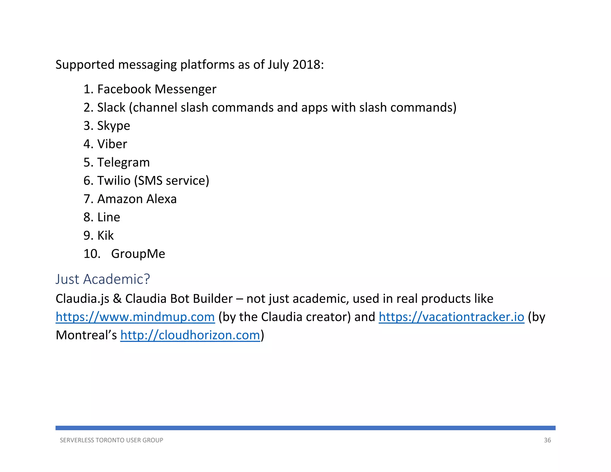 SERVERLESS TORONTO USER GROUP 36
Supported messaging platforms as of July 2018:
1. Facebook Messenger
2. Slack (channel slash commands and apps with slash commands)
3. Skype
4. Viber
5. Telegram
6. Twilio (SMS service)
7. Amazon Alexa
8. Line
9. Kik
10. GroupMe
Just Academic?
Claudia.js & Claudia Bot Builder – not just academic, used in real products like
https://www.mindmup.com (by the Claudia creator) and https://vacationtracker.io (by
Montreal’s http://cloudhorizon.com)
 