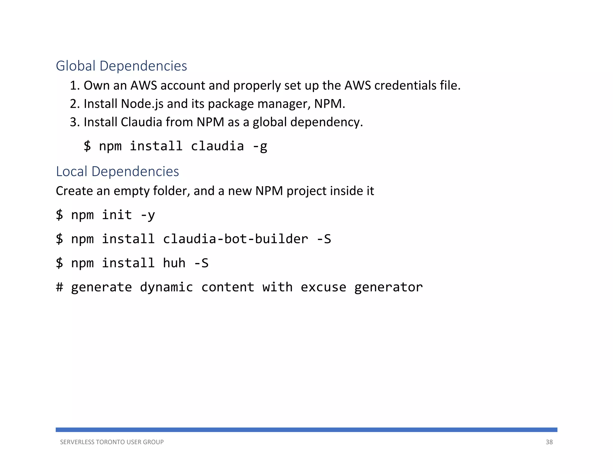 SERVERLESS TORONTO USER GROUP 38
Global Dependencies
1. Own an AWS account and properly set up the AWS credentials file.
2. Install Node.js and its package manager, NPM.
3. Install Claudia from NPM as a global dependency.
$ npm install claudia -g
Local Dependencies
Create an empty folder, and a new NPM project inside it
$ npm init -y
$ npm install claudia-bot-builder -S
$ npm install huh -S
# generate dynamic content with excuse generator
 