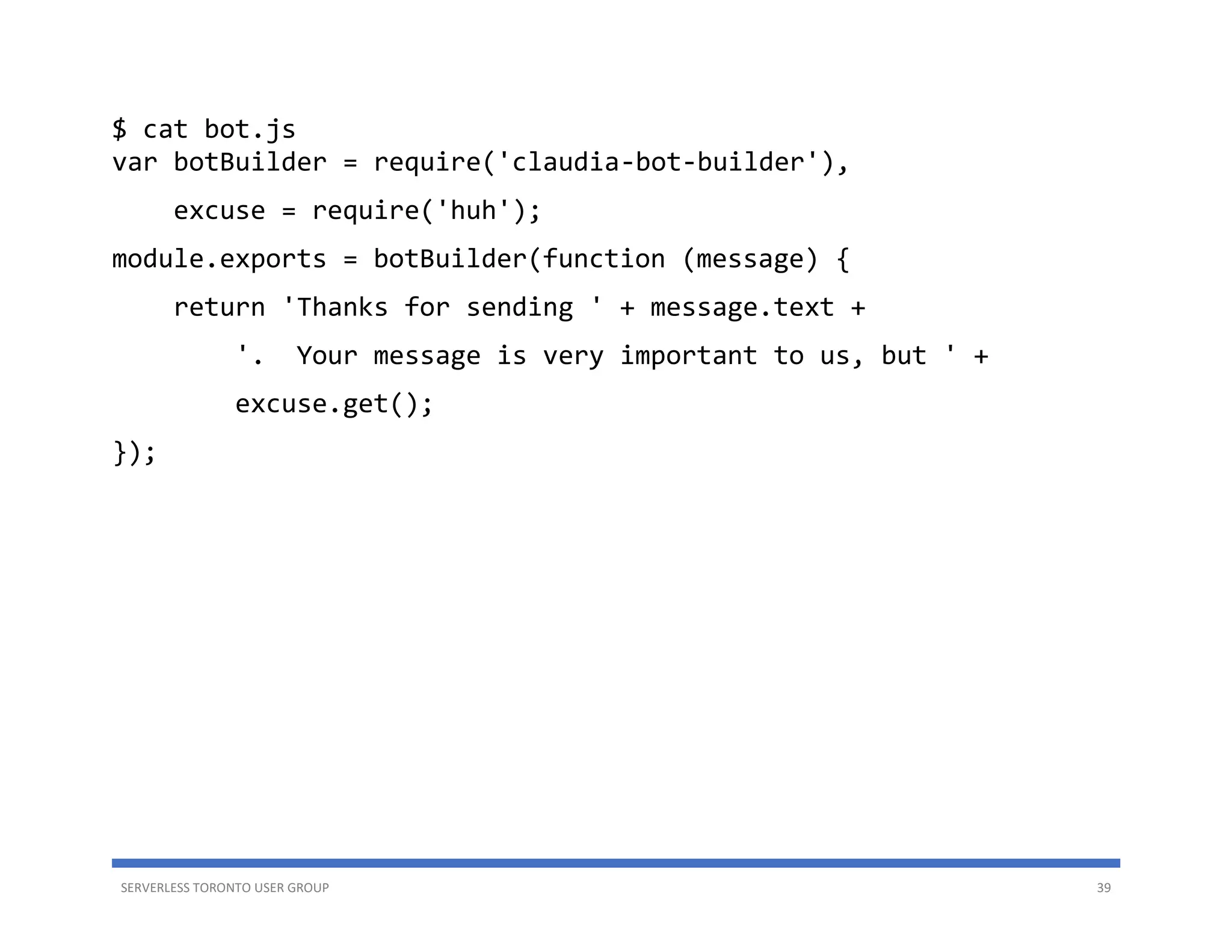 SERVERLESS TORONTO USER GROUP 39
$ cat bot.js
var botBuilder = require('claudia-bot-builder'),
excuse = require('huh');
module.exports = botBuilder(function (message) {
return 'Thanks for sending ' + message.text +
'. Your message is very important to us, but ' +
excuse.get();
});
 