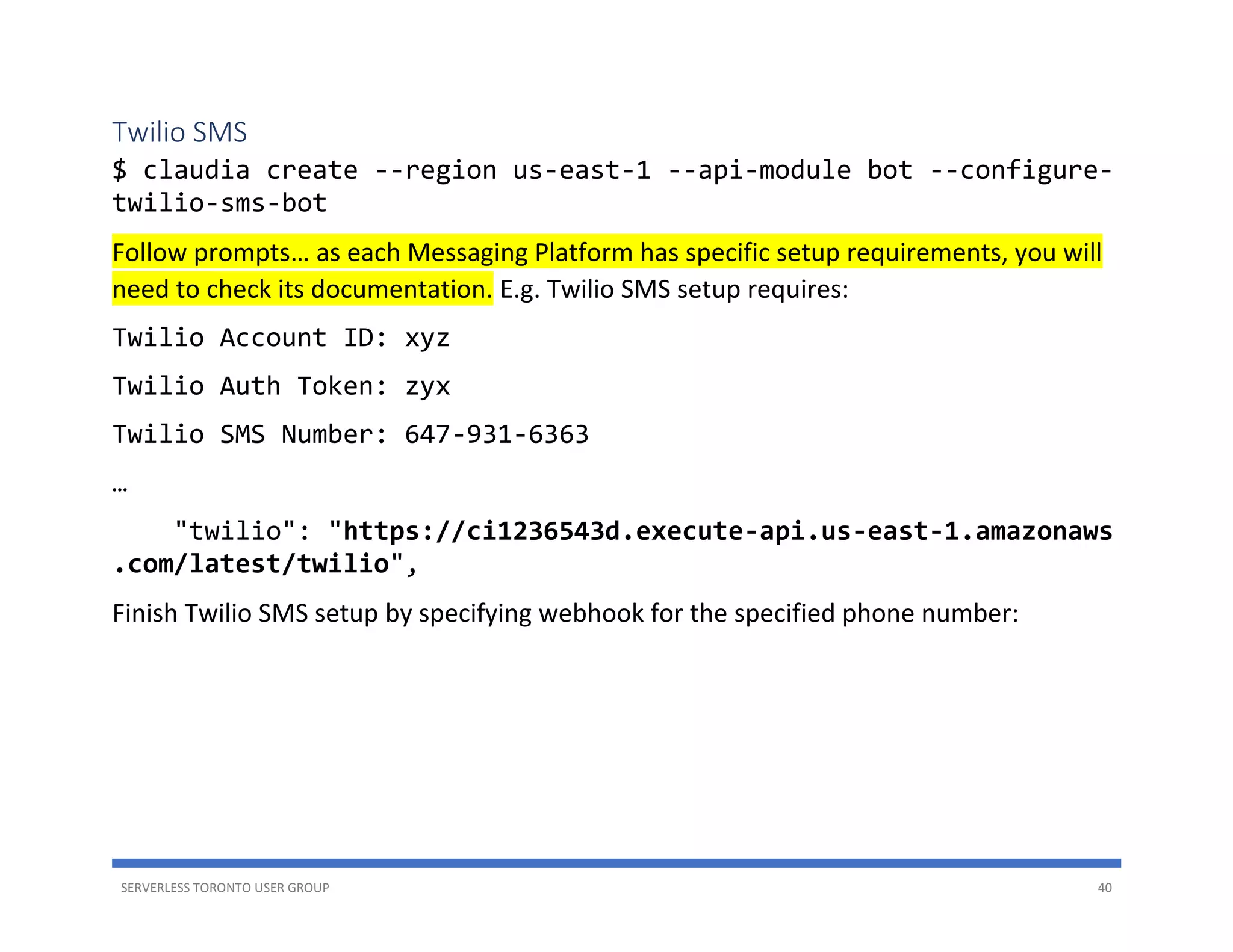 SERVERLESS TORONTO USER GROUP 40
Twilio SMS
$ claudia create --region us-east-1 --api-module bot --configure-
twilio-sms-bot
Follow prompts… as each Messaging Platform has specific setup requirements, you will
need to check its documentation. E.g. Twilio SMS setup requires:
Twilio Account ID: xyz
Twilio Auth Token: zyx
Twilio SMS Number: 647-931-6363
…
"twilio": "https://ci1236543d.execute-api.us-east-1.amazonaws
.com/latest/twilio",
Finish Twilio SMS setup by specifying webhook for the specified phone number:
 