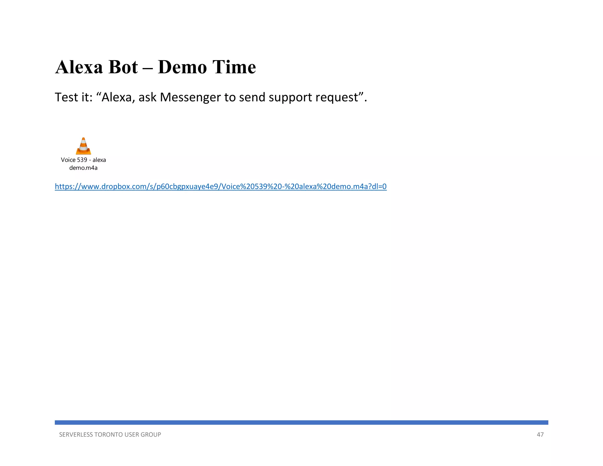 SERVERLESS TORONTO USER GROUP 47
Alexa Bot – Demo Time
Test it: “Alexa, ask Messenger to send support request”.
Voice 539 - alexa
demo.m4a
https://www.dropbox.com/s/p60cbgpxuaye4e9/Voice%20539%20-%20alexa%20demo.m4a?dl=0
 