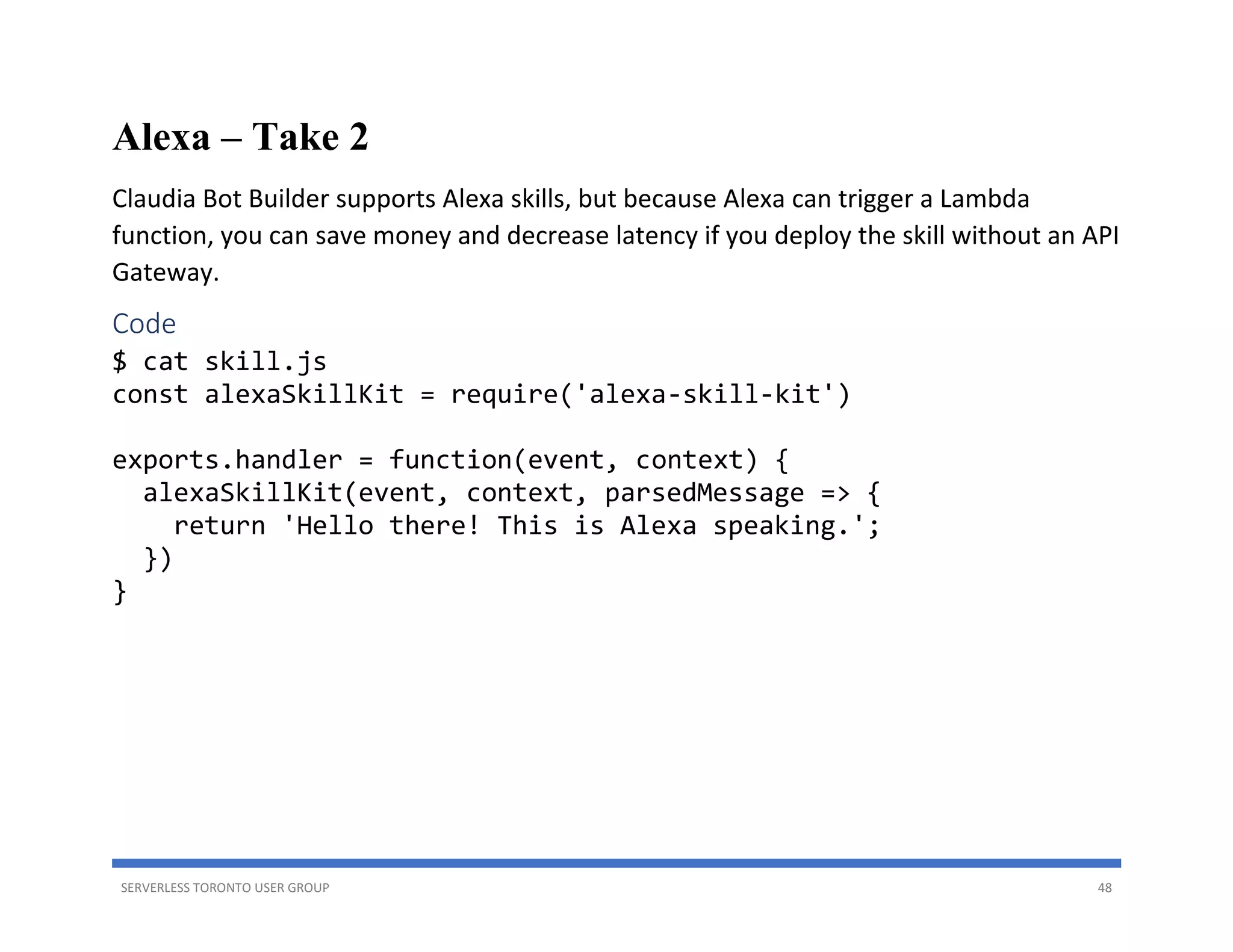 SERVERLESS TORONTO USER GROUP 48
Alexa – Take 2
Claudia Bot Builder supports Alexa skills, but because Alexa can trigger a Lambda
function, you can save money and decrease latency if you deploy the skill without an API
Gateway.
Code
$ cat skill.js
const alexaSkillKit = require('alexa-skill-kit')
exports.handler = function(event, context) {
alexaSkillKit(event, context, parsedMessage => {
return 'Hello there! This is Alexa speaking.';
})
}
 