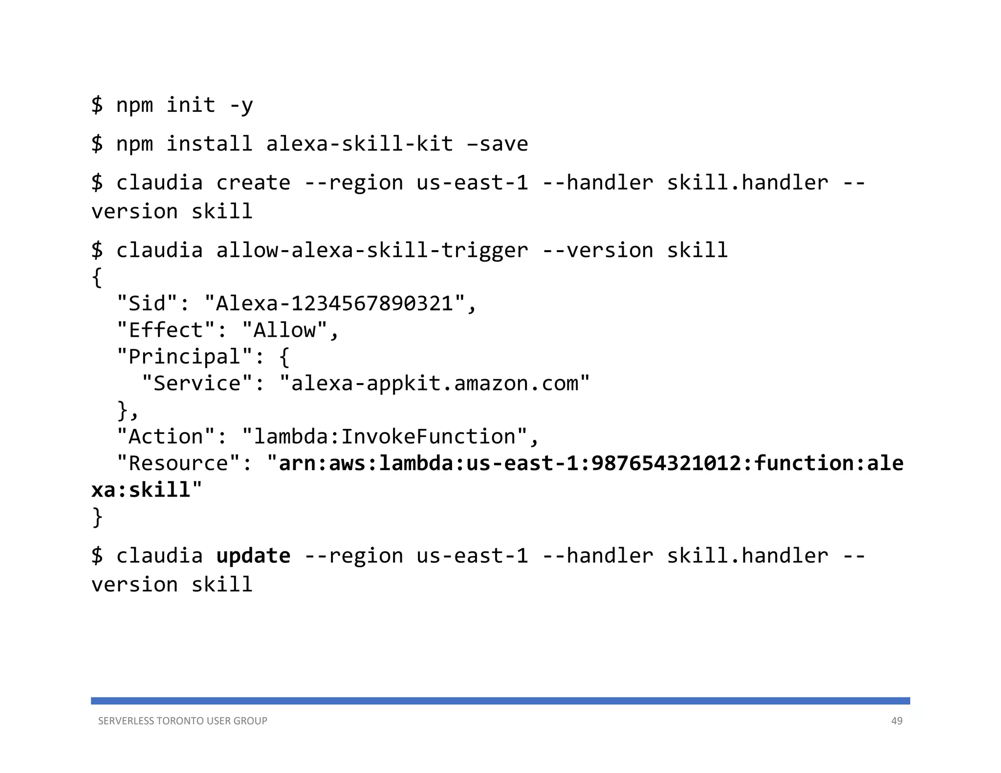 SERVERLESS TORONTO USER GROUP 49
$ npm init -y
$ npm install alexa-skill-kit –save
$ claudia create --region us-east-1 --handler skill.handler --
version skill
$ claudia allow-alexa-skill-trigger --version skill
{
"Sid": "Alexa-1234567890321",
"Effect": "Allow",
"Principal": {
"Service": "alexa-appkit.amazon.com"
},
"Action": "lambda:InvokeFunction",
"Resource": "arn:aws:lambda:us-east-1:987654321012:function:ale
xa:skill"
}
$ claudia update --region us-east-1 --handler skill.handler --
version skill
 