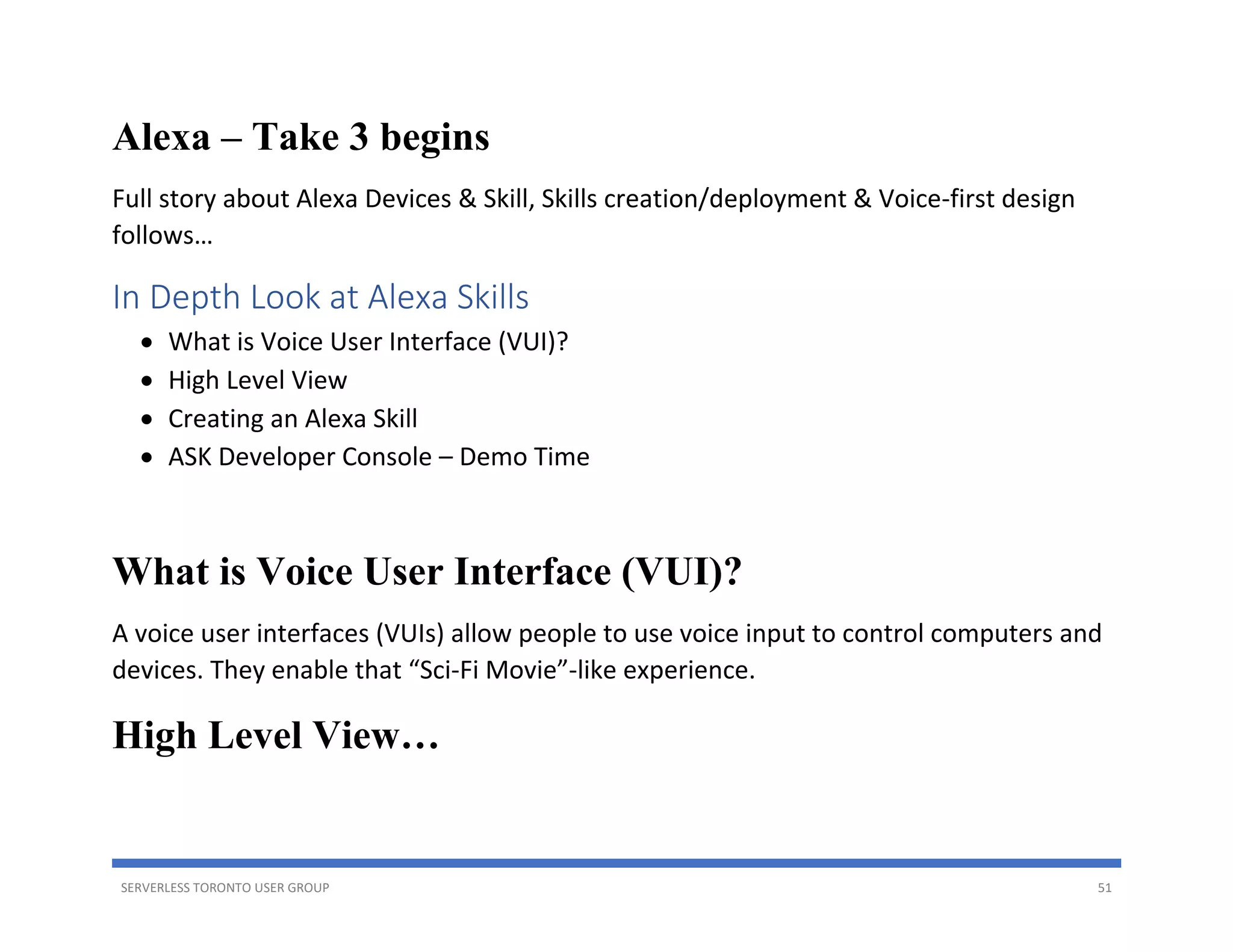 SERVERLESS TORONTO USER GROUP 51
Alexa – Take 3 begins
Full story about Alexa Devices & Skill, Skills creation/deployment & Voice-first design
follows…
In Depth Look at Alexa Skills
• What is Voice User Interface (VUI)?
• High Level View
• Creating an Alexa Skill
• ASK Developer Console – Demo Time
What is Voice User Interface (VUI)?
A voice user interfaces (VUIs) allow people to use voice input to control computers and
devices. They enable that “Sci-Fi Movie”-like experience.
High Level View…
 