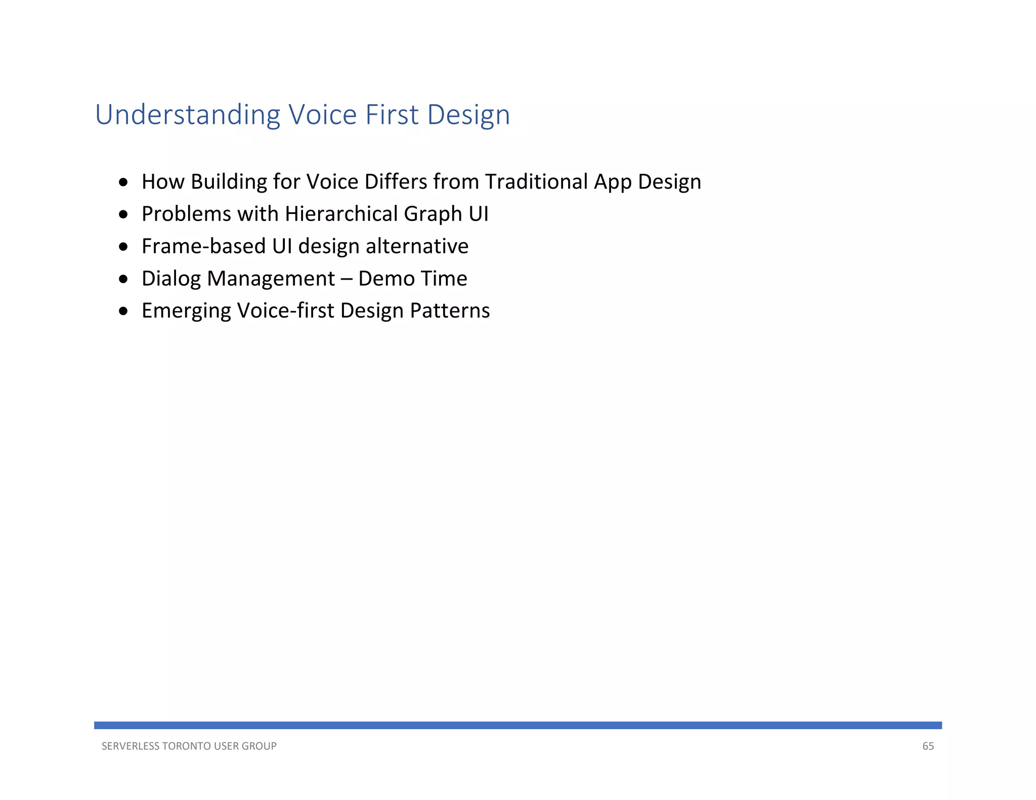 SERVERLESS TORONTO USER GROUP 65
Understanding Voice First Design
• How Building for Voice Differs from Traditional App Design
• Problems with Hierarchical Graph UI
• Frame-based UI design alternative
• Dialog Management – Demo Time
• Emerging Voice-first Design Patterns
 