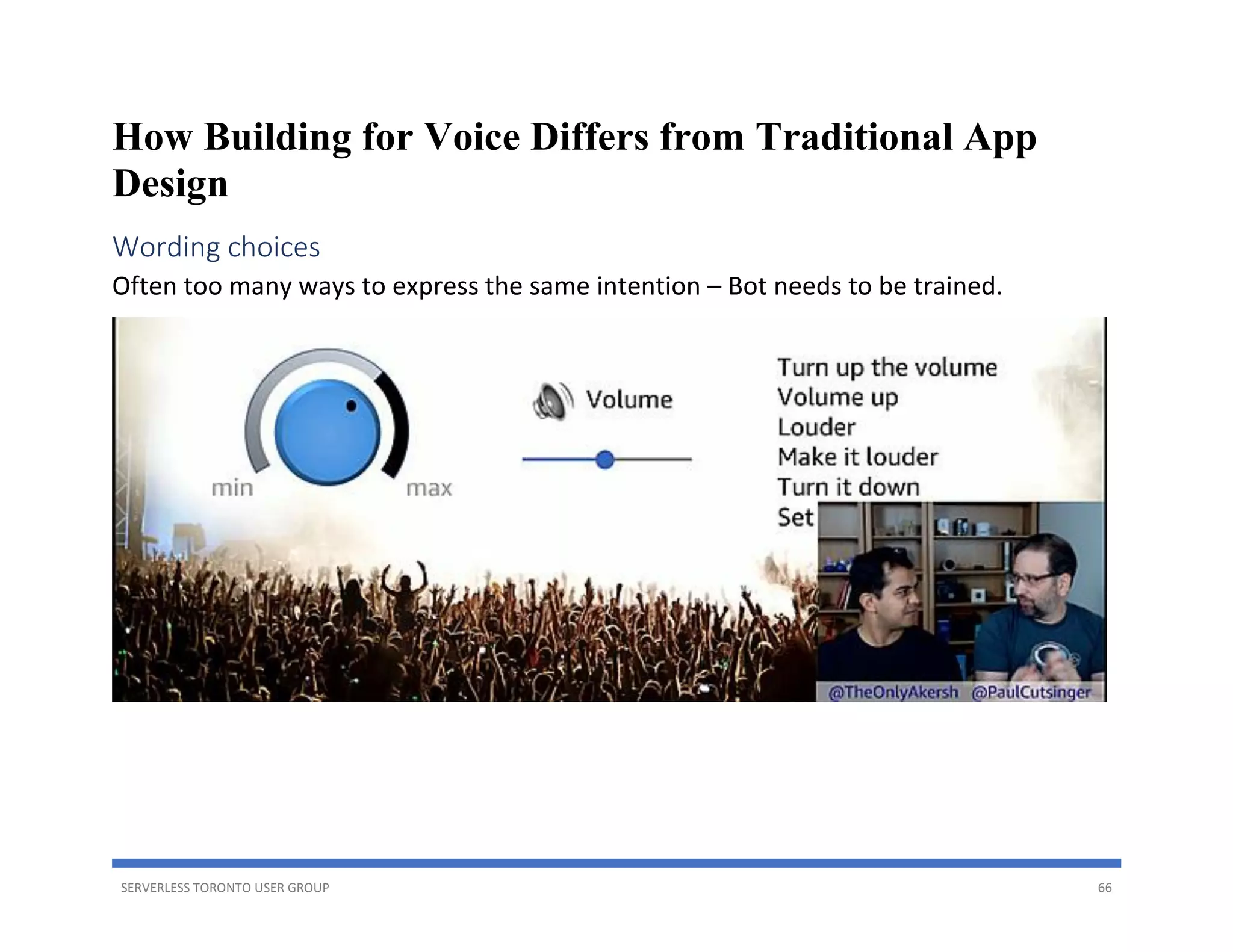 SERVERLESS TORONTO USER GROUP 66
How Building for Voice Differs from Traditional App
Design
Wording choices
Often too many ways to express the same intention – Bot needs to be trained.
 