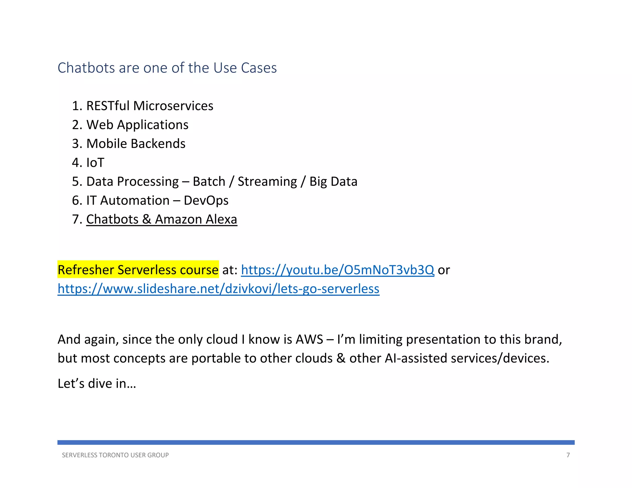 SERVERLESS TORONTO USER GROUP 7
Chatbots are one of the Use Cases
1. RESTful Microservices
2. Web Applications
3. Mobile Backends
4. IoT
5. Data Processing – Batch / Streaming / Big Data
6. IT Automation – DevOps
7. Chatbots & Amazon Alexa
Refresher Serverless course at: https://youtu.be/O5mNoT3vb3Q or
https://www.slideshare.net/dzivkovi/lets-go-serverless
And again, since the only cloud I know is AWS – I’m limiting presentation to this brand,
but most concepts are portable to other clouds & other AI-assisted services/devices.
Let’s dive in…
 