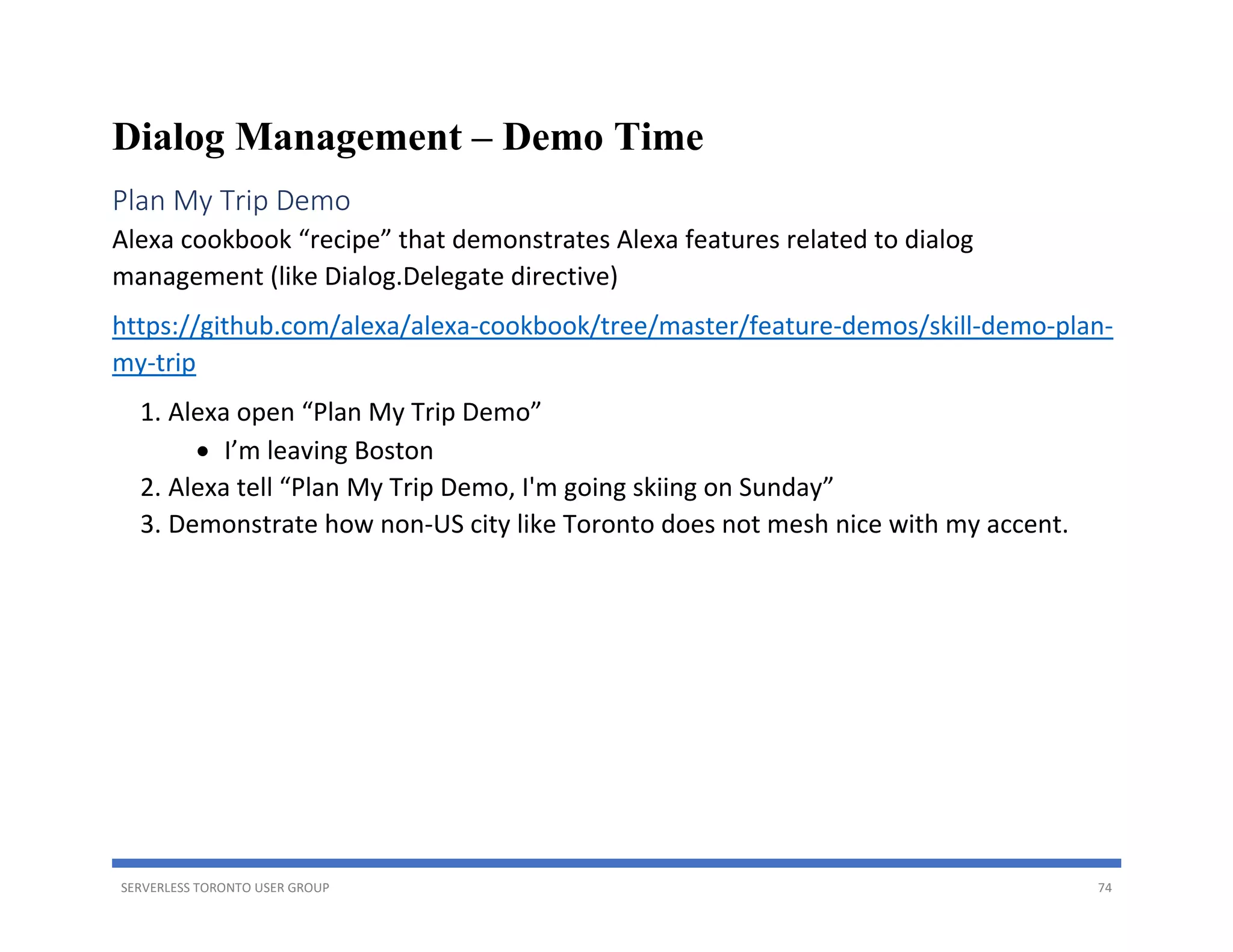 SERVERLESS TORONTO USER GROUP 74
Dialog Management – Demo Time
Plan My Trip Demo
Alexa cookbook “recipe” that demonstrates Alexa features related to dialog
management (like Dialog.Delegate directive)
https://github.com/alexa/alexa-cookbook/tree/master/feature-demos/skill-demo-plan-
my-trip
1. Alexa open “Plan My Trip Demo”
• I’m leaving Boston
2. Alexa tell “Plan My Trip Demo, I'm going skiing on Sunday”
3. Demonstrate how non-US city like Toronto does not mesh nice with my accent.
 