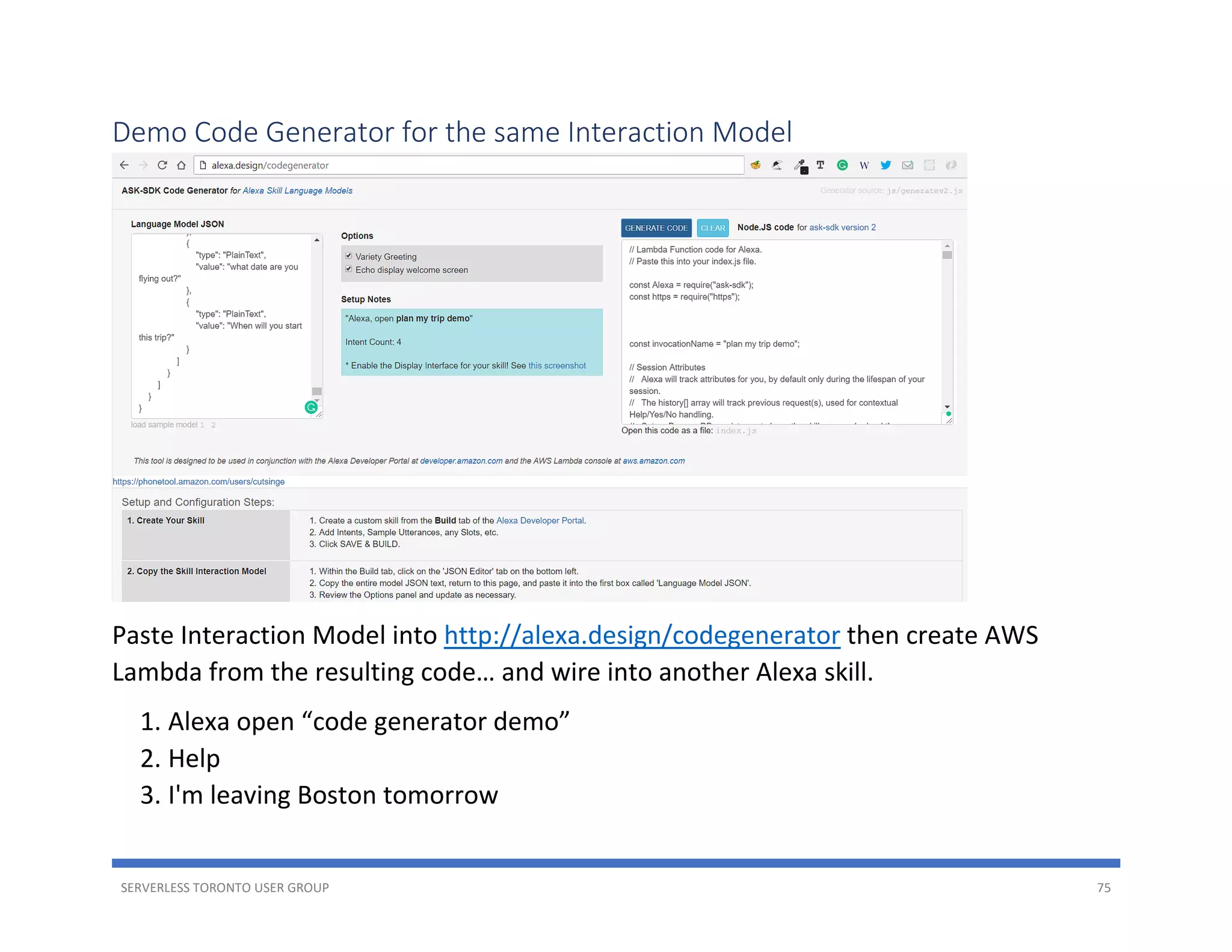 SERVERLESS TORONTO USER GROUP 75
Demo Code Generator for the same Interaction Model
Paste Interaction Model into http://alexa.design/codegenerator then create AWS
Lambda from the resulting code… and wire into another Alexa skill.
1. Alexa open “code generator demo”
2. Help
3. I'm leaving Boston tomorrow
 