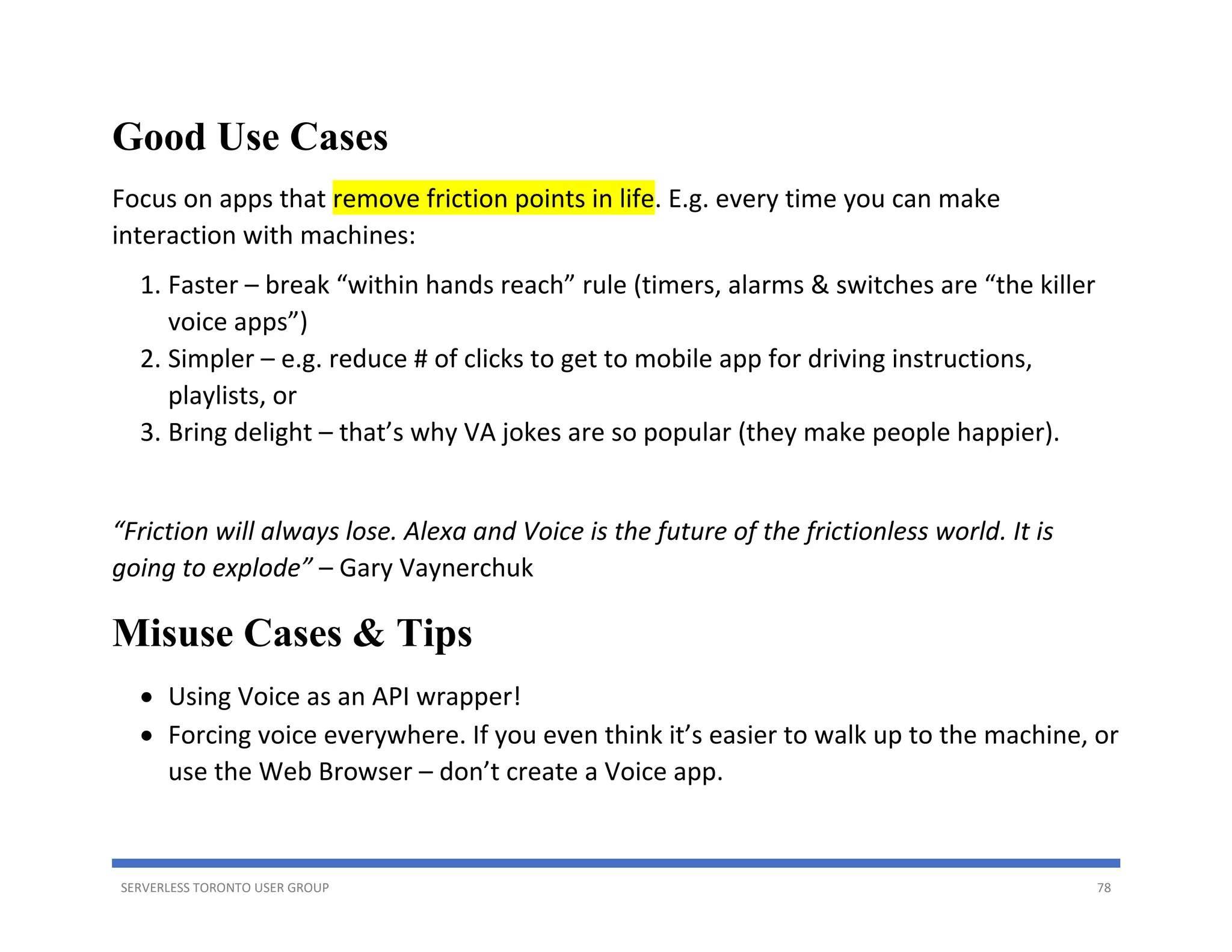 SERVERLESS TORONTO USER GROUP 78
Good Use Cases
Focus on apps that remove friction points in life. E.g. every time you can make
interaction with machines:
1. Faster – break “within hands reach” rule (timers, alarms & switches are “the killer
voice apps”)
2. Simpler – e.g. reduce # of clicks to get to mobile app for driving instructions,
playlists, or
3. Bring delight – that’s why VA jokes are so popular (they make people happier).
“Friction will always lose. Alexa and Voice is the future of the frictionless world. It is
going to explode” – Gary Vaynerchuk
Misuse Cases & Tips
• Using Voice as an API wrapper!
• Forcing voice everywhere. If you even think it’s easier to walk up to the machine, or
use the Web Browser – don’t create a Voice app.
 