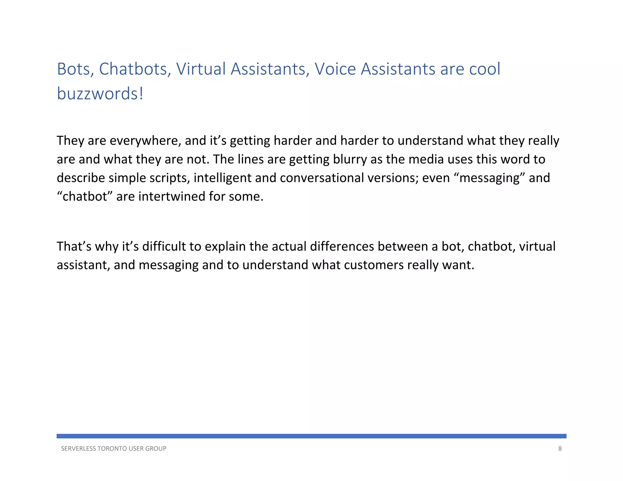 SERVERLESS TORONTO USER GROUP 8
Bots, Chatbots, Virtual Assistants, Voice Assistants are cool
buzzwords!
They are everywhere, and it’s getting harder and harder to understand what they really
are and what they are not. The lines are getting blurry as the media uses this word to
describe simple scripts, intelligent and conversational versions; even “messaging” and
“chatbot” are intertwined for some.
That’s why it’s difficult to explain the actual differences between a bot, chatbot, virtual
assistant, and messaging and to understand what customers really want.
 