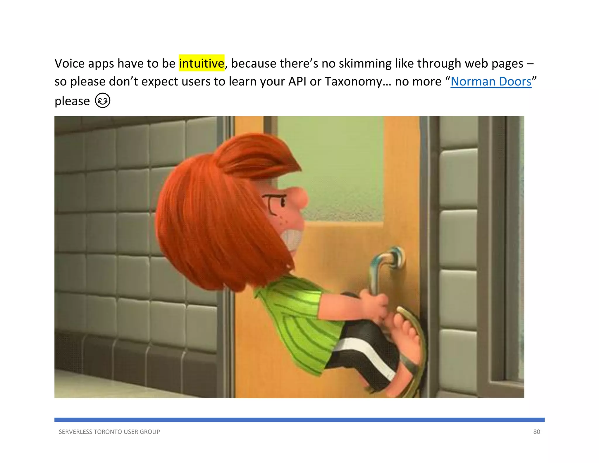 SERVERLESS TORONTO USER GROUP 80
Voice apps have to be intuitive, because there’s no skimming like through web pages –
so please don’t expect users to learn your API or Taxonomy… no more “Norman Doors”
please 😊
 