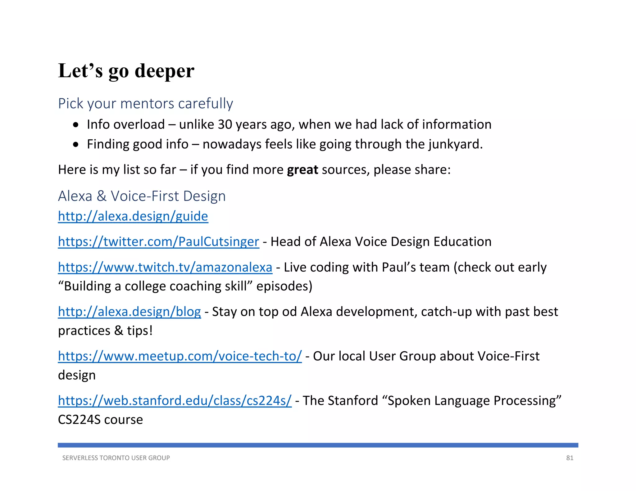 SERVERLESS TORONTO USER GROUP 81
Let’s go deeper
Pick your mentors carefully
• Info overload – unlike 30 years ago, when we had lack of information
• Finding good info – nowadays feels like going through the junkyard.
Here is my list so far – if you find more great sources, please share:
Alexa & Voice-First Design
http://alexa.design/guide
https://twitter.com/PaulCutsinger - Head of Alexa Voice Design Education
https://www.twitch.tv/amazonalexa - Live coding with Paul’s team (check out early
“Building a college coaching skill” episodes)
http://alexa.design/blog - Stay on top od Alexa development, catch-up with past best
practices & tips!
https://www.meetup.com/voice-tech-to/ - Our local User Group about Voice-First
design
https://web.stanford.edu/class/cs224s/ - The Stanford “Spoken Language Processing”
CS224S course
 