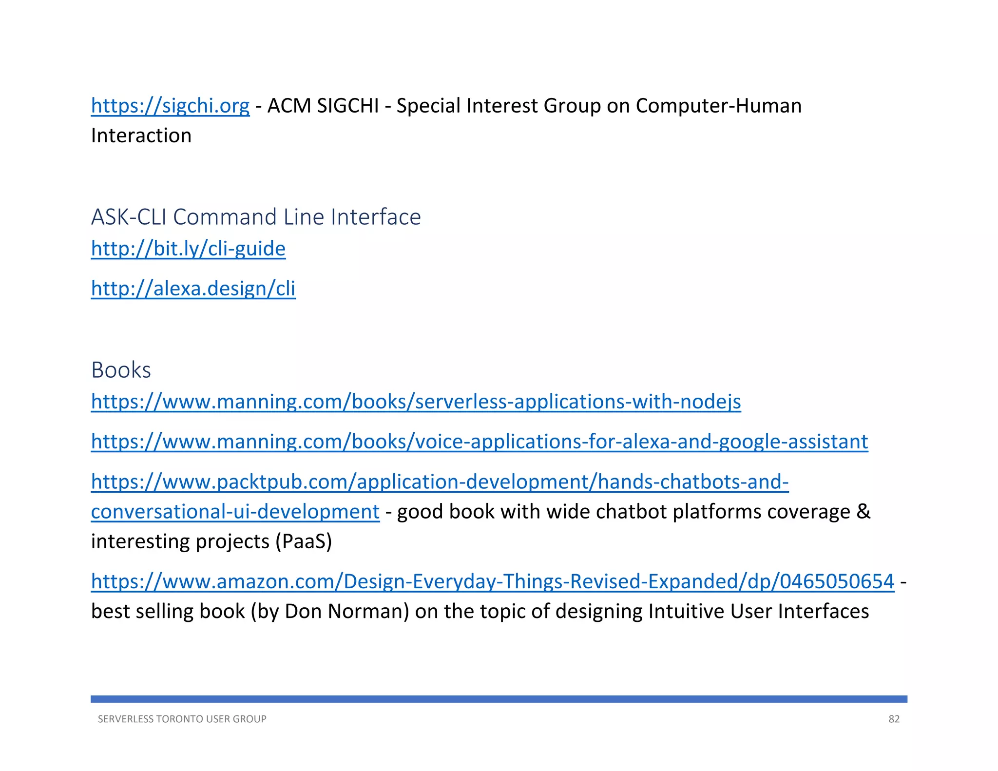 SERVERLESS TORONTO USER GROUP 82
https://sigchi.org - ACM SIGCHI - Special Interest Group on Computer-Human
Interaction
ASK-CLI Command Line Interface
http://bit.ly/cli-guide
http://alexa.design/cli
Books
https://www.manning.com/books/serverless-applications-with-nodejs
https://www.manning.com/books/voice-applications-for-alexa-and-google-assistant
https://www.packtpub.com/application-development/hands-chatbots-and-
conversational-ui-development - good book with wide chatbot platforms coverage &
interesting projects (PaaS)
https://www.amazon.com/Design-Everyday-Things-Revised-Expanded/dp/0465050654 -
best selling book (by Don Norman) on the topic of designing Intuitive User Interfaces
 