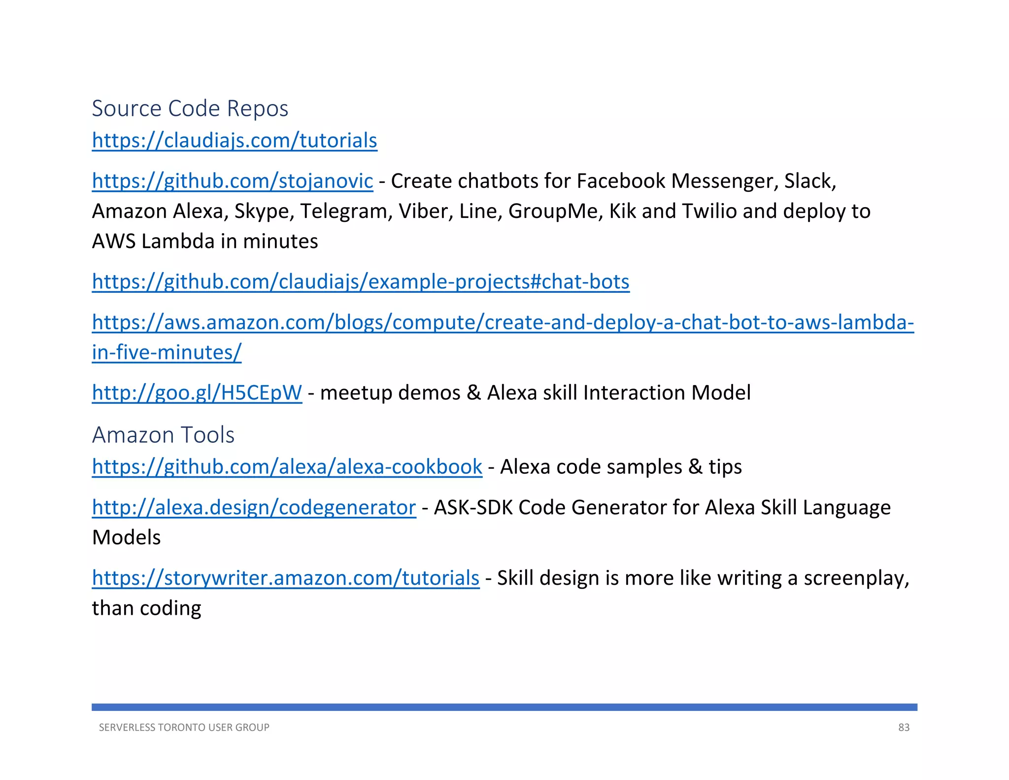 SERVERLESS TORONTO USER GROUP 83
Source Code Repos
https://claudiajs.com/tutorials
https://github.com/stojanovic - Create chatbots for Facebook Messenger, Slack,
Amazon Alexa, Skype, Telegram, Viber, Line, GroupMe, Kik and Twilio and deploy to
AWS Lambda in minutes
https://github.com/claudiajs/example-projects#chat-bots
https://aws.amazon.com/blogs/compute/create-and-deploy-a-chat-bot-to-aws-lambda-
in-five-minutes/
http://goo.gl/H5CEpW - meetup demos & Alexa skill Interaction Model
Amazon Tools
https://github.com/alexa/alexa-cookbook - Alexa code samples & tips
http://alexa.design/codegenerator - ASK-SDK Code Generator for Alexa Skill Language
Models
https://storywriter.amazon.com/tutorials - Skill design is more like writing a screenplay,
than coding
 