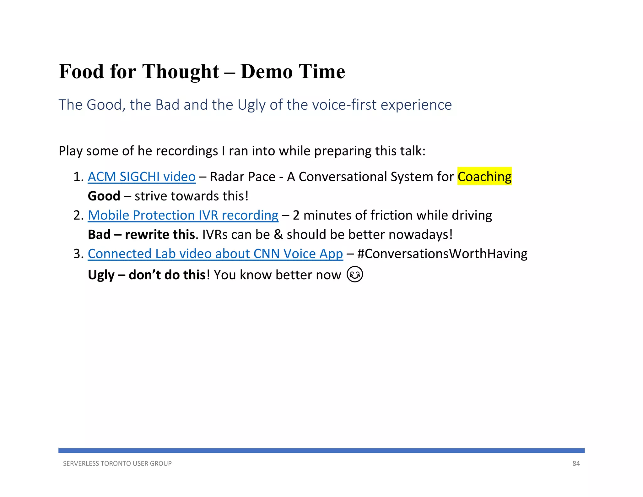 SERVERLESS TORONTO USER GROUP 84
Food for Thought – Demo Time
The Good, the Bad and the Ugly of the voice-first experience
Play some of he recordings I ran into while preparing this talk:
1. ACM SIGCHI video – Radar Pace - A Conversational System for Coaching
Good – strive towards this!
2. Mobile Protection IVR recording – 2 minutes of friction while driving
Bad – rewrite this. IVRs can be & should be better nowadays!
3. Connected Lab video about CNN Voice App – #ConversationsWorthHaving
Ugly – don’t do this! You know better now 😊
 