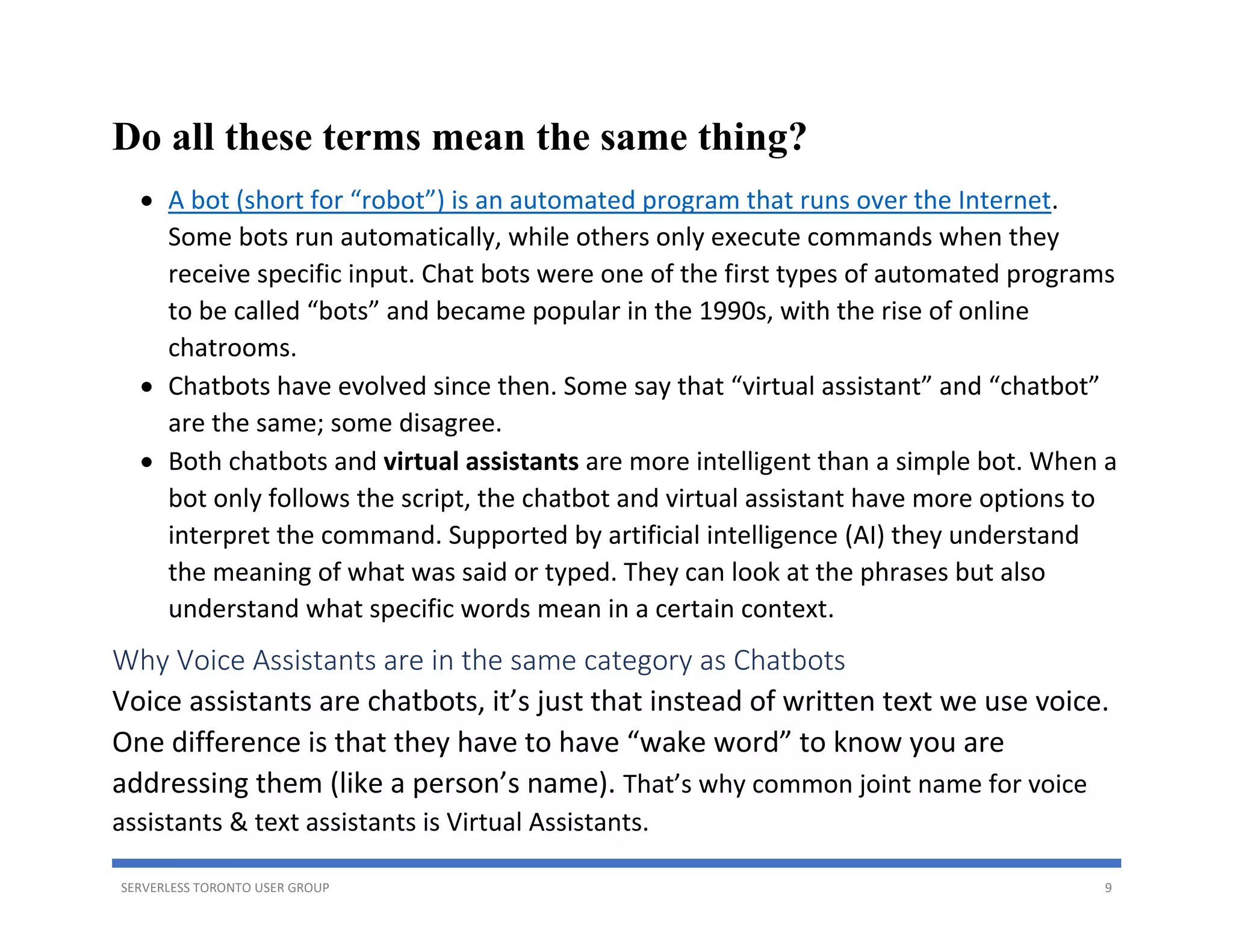 SERVERLESS TORONTO USER GROUP 9
Do all these terms mean the same thing?
• A bot (short for “robot”) is an automated program that runs over the Internet.
Some bots run automatically, while others only execute commands when they
receive specific input. Chat bots were one of the first types of automated programs
to be called “bots” and became popular in the 1990s, with the rise of online
chatrooms.
• Chatbots have evolved since then. Some say that “virtual assistant” and “chatbot”
are the same; some disagree.
• Both chatbots and virtual assistants are more intelligent than a simple bot. When a
bot only follows the script, the chatbot and virtual assistant have more options to
interpret the command. Supported by artificial intelligence (AI) they understand
the meaning of what was said or typed. They can look at the phrases but also
understand what specific words mean in a certain context.
Why Voice Assistants are in the same category as Chatbots
Voice assistants are chatbots, it’s just that instead of written text we use voice.
One difference is that they have to have “wake word” to know you are
addressing them (like a person’s name). That’s why common joint name for voice
assistants & text assistants is Virtual Assistants.
 