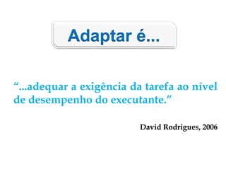 Adaptar é...
“...adequar a exigência da tarefa ao nível
de desempenho do executante.”
David Rodrigues, 2006
 