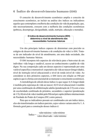 37
COLEÇÃO
GESTÃO
EMPRESARIAL
6 Índice de desenvolvimento humano (IDH)
O conceito de desenvolvimento econômico amplia o conceito de
crescimento econômico, ao incluir na análise dos índices ou indicadores
aqueles que contemplam a melhoria das condições de vida da população, que,
não necessariamente, crescem com a melhoria das condições econômicas
(pobreza, desemprego, desigualdade, saúde, nutrição, educação e moradia).
Um dos principais índices capazes de determinar com precisão os
estágios de desenvolvimento humano e de condições de vida é o IDH. Trata-
se de um indicador do nível de atendimento, em uma dada sociedade, das
necessidades humanas básicas.
O IDH incorpora três aspectos de relevância para o bem-estar de um
indivíduo: vida longa e saudável, acesso ao conhecimento e padrão de vida
digno. Na sua composição cada um desses aspectos é representado por uma
variável específica e mensurável: expectativa de vida ao nascer (longevidade),
nível de instrução (nível educacional) e nível de renda (nível de vida). Ao
considerar os dois primeiros aspectos, o IDH inova em relação ao PIB per
capita (o que é a forma convencional de se mensurar o crescimento econômico).
A metodologia de cálculo desse índice é a que segue: I) A longevidade
é medida pela esperança de vida ao nascer; II) O nível educacional é medido
por uma combinação da alfabetização adulta (ponderação de 2/3) com a taxa
de escolaridade combinada do primário, secundário e superior (ponderação
de 1/3); III)níveldevidaémedidopeloPIBreal per capita (dólares internacionais
de Paridade do Poder de Compra (PPC) entre países).
Para que os indicadores possam ser combinados em um índice único,
eles são transformados em índices parciais, cujos valores variam entre 0 e 1. A
fórmula geral para a construção desses índices é:
Índice =
valormáximo-valormínimo
valor observado - valor mínimo
O índice de desenvolvimento humano (IDH)
determina o nível de atendimento das
necessidades humanas básicas
 