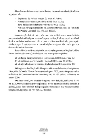 38
ECONOMIA
EMPRESARIAL
Os valores mínimos e máximos fixados para cada um dos indicadores
seguintes são:
- Esperança de vida ao nascer: 25 anos e 85 anos;
- Alfabetização adulta (15 anos e mais): 0% e 100%;
- Taxa de escolaridade bruta combinada: 0% e 100%;
- PIB real per capita (medido em dólares internacionais da Paridade
do Poder e Compra): 100 e 40.000 dólares.
A construção do índice de renda, que entra no IDH, como um substituto
para um nível de vida digno, pressupõe que a realização de um nível aceitável
de desenvolvimento humano não requer rendimento ilimitado; pressupõe
também que é decrescente a contribuição marginal da renda para o
desenvolvimento humano.
Para efeito de análise comparada, o PNUD (Programa das Nações Unidas
Para o Desenvolvimento) estabeleceu três principais categorias:
a) de baixo desenvolvimento - apresentando IDH menor que 0,5;
b) de médio desenvolvimento - exibindo IDH entre 0,5 e 0,8; e
c) de elevado desenvolvimento - traduzidos por IDH superior a 0,8.
O Programa das Nações Unidas para o Desenvolvimento, divulgou em
23 de julho de 2002 o Human Development Report 2002, onde são apresentados
os Índices de Desenvolvimento Humano (IDH) de 173 países, referentes ao
ano de 2000.
O IDH do Brasil, que em 1999 atingira o valor de 0,750, subiu para 0,757
em 2000. O Brasil se situa entre os países de médio desenvolvimento humano, e
ganhou, desde o ano anterior, duas posições no ranking dos 173 países presentes
no relatório, passando da 75.a
para 73.a
posição.
 