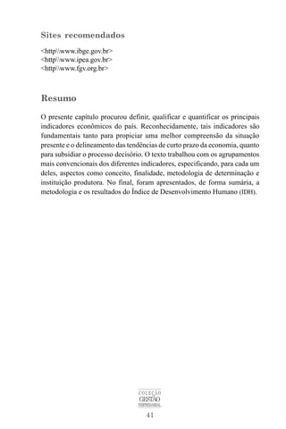 41
COLEÇÃO
GESTÃO
EMPRESARIAL
Sites recomendados
<httpwww.ibge.gov.br>
<httpwww.ipea.gov.br>
<httpwww.fgv.org.br>
Resumo
O presente capítulo procurou definir, qualificar e quantificar os principais
indicadores econômicos do país. Reconhecidamente, tais indicadores são
fundamentais tanto para propiciar uma melhor compreensão da situação
presente e o delineamento das tendências de curto prazo da economia, quanto
para subsidiar o processo decisório. O texto trabalhou com os agrupamentos
mais convencionais dos diferentes indicadores, especificando, para cada um
deles, aspectos como conceito, finalidade, metodologia de determinação e
instituição produtora. No final, foram apresentados, de forma sumária, a
metodologia e os resultados do Índice de Desenvolvimento Humano (IDH).
 