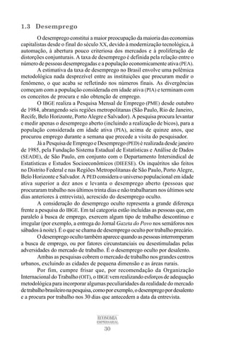 30
ECONOMIA
EMPRESARIAL
1.3 Desemprego
O desemprego constitui a maior preocupação da maioria das economias
capitalistas desde o final do século XX, devido à modernização tecnológica, à
automação, à abertura pouco criteriosa dos mercados e à proliferação de
distorções conjunturais. A taxa de desemprego é definida pela relação entre o
número de pessoas desempregadas e a população economicamente ativa (PEA).
A estimativa da taxa de desemprego no Brasil envolve uma polêmica
metodológica nada desprezível entre as instituições que procuram medir o
fenômeno, o que acaba se refletindo nos números finais. As divergências
começam com a população considerada em idade ativa (PIA) e terminam com
os conceitos de procura e não obtenção de emprego.
O IBGE realiza a Pesquisa Mensal de Emprego (PME) desde outubro
de 1984, abrangendo seis regiões metropolitanas (São Paulo, Rio de Janeiro,
Recife, Belo Horizonte, Porto Alegre e Salvador). A pesquisa procura levantar
e medir apenas o desemprego aberto (incluindo a realização de bicos), para a
população considerada em idade ativa (PIA), acima de quinze anos, que
procurou emprego durante a semana que precede a visita do pesquisador.
Já a Pesquisa de Emprego e Desemprego (PED) é realizada desde janeiro
de 1985, pela Fundação Sistema Estadual de Estatísticas e Análise de Dados
(SEADE), de São Paulo, em conjunto com o Departamento Intersindical de
Estatísticas e Estudos Socioeconômicos (DIEESE). Os inquéritos são feitos
no Distrito Federal e nas Regiões Metropolitanas de São Paulo, Porto Alegre,
Belo Horizonte e Salvador. A PED considera o universo populacional em idade
ativa superior a dez anos e levanta o desemprego aberto (pessoas que
procuraram trabalho nos últimos trinta dias e não trabalharam nos últimos sete
dias anteriores à entrevista), acrescido do desemprego oculto.
A consideração do desemprego oculto representa a grande diferença
frente a pesquisa do IBGE. Em tal categoria estão incluídas as pessoas que, em
paralelo à busca de emprego, exercem algum tipo de trabalho descontínuo e
irregular (por exemplo, a entrega do Jornal Gazeta do Povo nos semáforos nos
sábados à noite). É o que se chama de desemprego oculto por trabalho precário.
O desemprego oculto também aparece quando as pessoas interromperam
a busca de emprego, ou por fatores circunstanciais ou desestimuladas pelas
adversidades do mercado de trabalho. É o desemprego oculto por desalento.
Ambas as pesquisas cobrem o mercado de trabalho nos grandes centros
urbanos, excluindo as cidades de pequena dimensão e as áreas rurais.
Por fim, cumpre frisar que, por recomendação da Organização
Internacional do Trabalho (OIT), o IBGE vem realizando esforços de adequação
metodológica para incorporar algumas peculiaridades da realidade do mercado
detrabalhobrasileironapesquisa,comoporexemplo,odesempregopordesalento
e a procura por trabalho nos 30 dias que antecedem a data da entrevista.
 