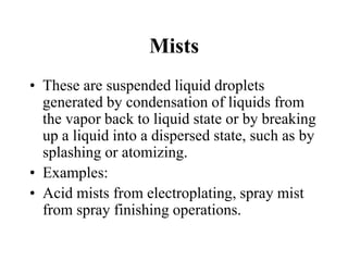 Mists
• These are suspended liquid droplets
generated by condensation of liquids from
the vapor back to liquid state or by breaking
up a liquid into a dispersed state, such as by
splashing or atomizing.
• Examples:
• Acid mists from electroplating, spray mist
from spray finishing operations.
 