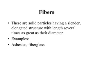 Fibers
• These are solid particles having a slender,
elongated structure with length several
times as great as their diameter.
• Examples:
• Asbestos, fiberglass.
 