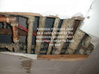 Asbestos mill board used
as a ceiling board for fire
resistance, plumber didn’t
recognise it when he fixed
the leak
 
