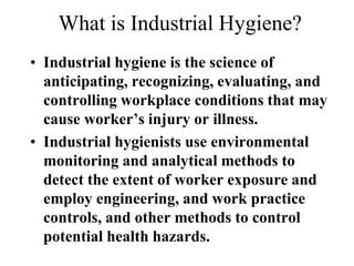 What is Industrial Hygiene?
• Industrial hygiene is the science of
anticipating, recognizing, evaluating, and
controlling workplace conditions that may
cause worker’s injury or illness.
• Industrial hygienists use environmental
monitoring and analytical methods to
detect the extent of worker exposure and
employ engineering, and work practice
controls, and other methods to control
potential health hazards.
 