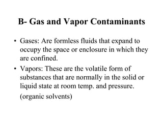 B- Gas and Vapor Contaminants
• Gases: Are formless fluids that expand to
occupy the space or enclosure in which they
are confined.
• Vapors: These are the volatile form of
substances that are normally in the solid or
liquid state at room temp. and pressure.
(organic solvents)
 