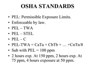 OSHA STANDARDS
• PEL: Permissible Exposure Limits.
• Enforceable by law.
• PEL – TWA
• PEL – STEL
• PEL – C
• PEL-TWA = CaTa + CbTb + … +CnTn/8
• Sub with PEL = 100 ppm
• 2 hours exp. At 150 ppm, 2 hours exp. At
75 ppm, 4 hours exposure at 50 ppm.
 