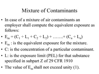 Mixture of Contaminants
• In case of a mixture of air contaminants an
employer shall compute the equivalent exposure as
follows:
• Em = (C1 ÷ L1 + C2 ÷ L2) + …….+ (Cn ÷ Ln)
• Em : is the equivalent exposure for the mixture.
• C: is the concentration of a particular contaminant.
• L: is the exposure limit (PEL) for that substance
specified in subpart Z of 29 CFR 1910
• The value of Em shall not exceed unity (1).
 