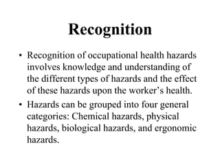 Recognition
• Recognition of occupational health hazards
involves knowledge and understanding of
the different types of hazards and the effect
of these hazards upon the worker’s health.
• Hazards can be grouped into four general
categories: Chemical hazards, physical
hazards, biological hazards, and ergonomic
hazards.
 