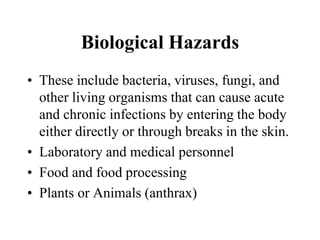 Biological Hazards
• These include bacteria, viruses, fungi, and
other living organisms that can cause acute
and chronic infections by entering the body
either directly or through breaks in the skin.
• Laboratory and medical personnel
• Food and food processing
• Plants or Animals (anthrax)
 