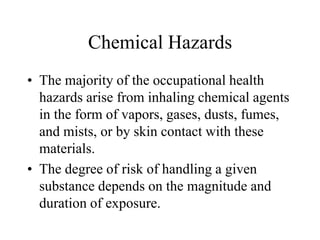 Chemical Hazards
• The majority of the occupational health
hazards arise from inhaling chemical agents
in the form of vapors, gases, dusts, fumes,
and mists, or by skin contact with these
materials.
• The degree of risk of handling a given
substance depends on the magnitude and
duration of exposure.
 