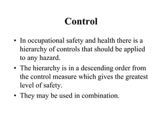 Control
• In occupational safety and health there is a
hierarchy of controls that should be applied
to any hazard.
• The hierarchy is in a descending order from
the control measure which gives the greatest
level of safety.
• They may be used in combination.
 