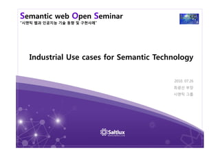 Semantic web Open Seminar
“시맨틱 웹과 인공지능 기술 동향 및 구현사례”
Industrial Use cases for Semantic Technology
2010. 07.26
최광선 부장
시맨틱 그룹
 