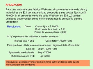 APLICACIÓN Para una empresa que fabrica Webcam, el costo entre mano de obra y material es de $21 por cada unidad producida y sus costos fijos son $ 70 000. Si el precio de venta de cada Webcam es $35. ¿Cuántas unidades debe vender como mínimo para que la compañía genere utilidades ? Resolución:  Datos:  Costos fijos = $ 70000 Costo variable unitario = $ 21 Precio de venta unitario = $ 35 Si “q” representa las unidades a vender, entonces: Ingreso total = 35q  Costo total = 70000 + 21q Para que haya utilidades es necesario que:  Ingreso total  >  Costo total Esto es:  35q  >  70000 + 21q Agrupando y reduciendo:  14q  >  70000  Multiplicamos por 1/14:  q  >  5000 Respuesta: Se deben vender como mínimo 5001 unidades para que la compañía genere utilidades 