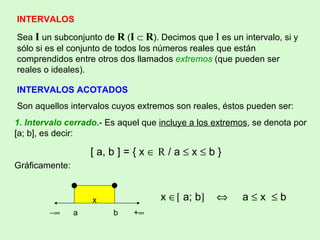 INTERVALOS Sea   I  un subconjunto de  R  ( I      R ). Decimos que  I  es un intervalo, si y sólo si es el conjunto de todos los números reales que están comprendidos entre otros dos llamados  extremos  (que pueden ser reales o ideales). INTERVALOS ACOTADOS Son aquellos intervalos cuyos extremos son reales, éstos pueden ser: 1. Intervalo cerrado .- Es aquel que  incluye a los extremos , se denota por [a; b], es decir:  [ a, b ] = { x     R  / a    x    b } Gráficamente:    a  b  +    x    a; b       a    x    b x 