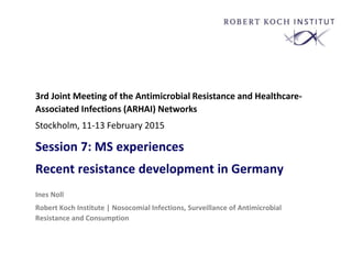 Session 7: MS experiences
Recent resistance development in Germany
Ines Noll
Robert Koch Institute | Nosocomial Infections, Surveillance of Antimicrobial
Resistance and Consumption
3rd Joint Meeting of the Antimicrobial Resistance and Healthcare-
Associated Infections (ARHAI) Networks
Stockholm, 11-13 February 2015
 