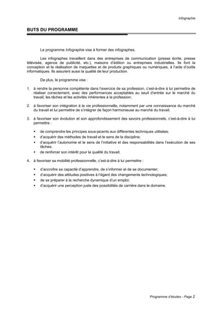 Infographie
Programme d’études - Page 2
BUTS DU PROGRAMME
Le programme Infographie vise à former des infographes.
Les infographes travaillent dans des entreprises de communication (presse écrite, presse
télévisée, agence de publicité, etc.), maisons d’édition ou entreprises industrielles. Ils font la
conception et la réalisation de maquettes et de produits graphiques ou numériques, à l’aide d’outils
informatiques. Ils assurent aussi la qualité de leur production.
De plus, le programme vise :
1. à rendre la personne compétente dans l’exercice de sa profession, c’est-à-dire à lui permettre de
réaliser correctement, avec des performances acceptables au seuil d’entrée sur le marché du
travail, les tâches et les activités inhérentes à la profession;
2. à favoriser son intégration à la vie professionnelle, notamment par une connaissance du marché
du travail et lui permettre de s’intégrer de façon harmonieuse au marché du travail;
3. à favoriser son évolution et son approfondissement des savoirs professionnels, c’est-à-dire à lui
permettre :
ƒ de comprendre les principes sous-jacents aux différentes techniques utilisées;
ƒ d’acquérir des méthodes de travail et le sens de la discipline;
ƒ d’acquérir l’autonomie et le sens de l’initiative et des responsabilités dans l’exécution de ses
tâches;
ƒ de renforcer son intérêt pour la qualité du travail;
4. à favoriser sa mobilité professionnelle, c’est-à-dire à lui permettre :
ƒ d’accroître sa capacité d’apprendre, de s’informer et de se documenter;
ƒ d’acquérir des attitudes positives à l’égard des changements technologiques;
ƒ de se préparer à la recherche dynamique d’un emploi;
ƒ d’acquérir une perception juste des possibilités de carrière dans le domaine.
 