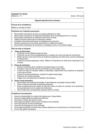 Infographie
Programme d’études - Page 21
CONCEPT ET TEXTE
Module no : 11 Durée : 90 heures
Objectif opérationnel de situation
Énoncé de la compétence
Mettre un concept en texte.
Précisions sur l’intention poursuivie :
ƒ Reconnaître l’importance de faire une analyse globale de la cible.
ƒ Reconnaître l’importance du traitement linguistique dans le développement d’un concept.
ƒ Reconnaître l’importance du traitement de la forme du texte.
ƒ Intégrer le facteur temps dans sa démarche créative.
ƒ Considérer des limites techniques et budgétaires de production.
ƒ Prendre conscience de ses atouts personnels en matière de création.
ƒ Reconnaître l’importance de construire un message comme un tout (texte-image).
Plan de mise en situation
1 Phase d’information
ƒ S’informer sur les différents types de texte.
ƒ S’informer sur les normes typographiques en pratique et sur les principes de construction.
ƒ Établir des liens entre des formes de traitement graphique de texte et les courants artistiques
contemporains.
ƒ À partir de produits graphiques variés, réfléchir à l’importance du texte dans l’expression d’un
concept.
2. Phase de réalisation
ƒ Prendre conscience de la variété de concepts propres à un projet.
ƒ Participer à des activités de remue-méninges sur des projets variés.
ƒ À partir de mises en situation réelles ou plausibles, expérimenter des situations de rédaction
et de mise en forme.
ƒ À partir de produits graphiques, analyser le rapport texte-image.
ƒ Présenter son travail au groupe.
ƒ Intégrer ses connaissances et habiletés informatiques.
3. Phase d’auto-évaluation
ƒ Reconnaître ses facultés personnelles et ses faiblesses auxquelles il faudra pallier.
ƒ Faire un bilan de ses goûts et aptitudes artistiques.
ƒ Situer sa performance par rapport à celle des autres aux plans du concept, de la production,
de la persévérance et du respect des échéances.
ƒ Faire le bilan des connaissances acquises dans ce module.
Conditions d’encadrement
ƒ Assurer la disponibilité d’un poste informatique pour chaque élève.
ƒ Assurer la disponibilité de matériel de référence.
ƒ Soumettre à l’étude des thèmes variés.
ƒ Encourager les élèves à faire preuve d’initiative et de créativité.
ƒ Tenir des séances de remue-méninges.
ƒ Favoriser les échanges en cours de travail.
ƒ Encourager les élèves à formuler des critiques objectives et constructives sur le travail d’autrui.
ƒ Fournir des grilles d’évaluation.
 