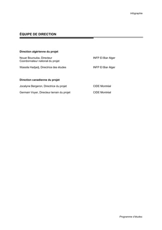 Infographie
Programme d’études
ÉQUIPE DE DIRECTION
Direction algérienne du projet
Nouar Bourouba, Directeur INFP El Biar Alger
Coordonnateur national du projet
Wassila Hadjadj, Directrice des études INFP El Biar Alger
Direction canadienne du projet
Jocelyne Bergeron, Directrice du projet CIDE Montréal
Germain Voyer, Directeur terrain du projet CIDE Montréal
 