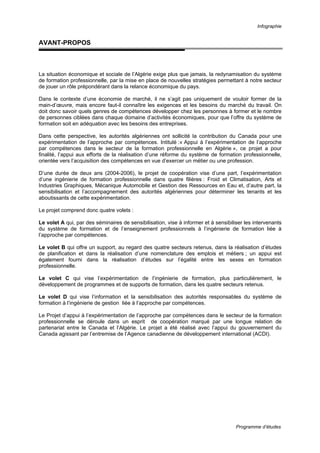 Infographie
Programme d’études
AVANT-PROPOS
La situation économique et sociale de l’Algérie exige plus que jamais, la redynamisation du système
de formation professionnelle, par la mise en place de nouvelles stratégies permettant à notre secteur
de jouer un rôle prépondérant dans la relance économique du pays.
Dans le contexte d’une économie de marché, il ne s’agit pas uniquement de vouloir former de la
main-d’œuvre, mais encore faut-il connaître les exigences et les besoins du marché du travail. On
doit donc savoir quels genres de compétences développer chez les personnes à former et le nombre
de personnes ciblées dans chaque domaine d’activités économiques, pour que l’offre du système de
formation soit en adéquation avec les besoins des entreprises.
Dans cette perspective, les autorités algériennes ont sollicité la contribution du Canada pour une
expérimentation de l’approche par compétences. Intitulé :« Appui à l’expérimentation de l’approche
par compétences dans le secteur de la formation professionnelle en Algérie », ce projet a pour
finalité, l’appui aux efforts de la réalisation d’une réforme du système de formation professionnelle,
orientée vers l’acquisition des compétences en vue d’exercer un métier ou une profession.
D’une durée de deux ans (2004-2006), le projet de coopération vise d’une part, l’expérimentation
d’une ingénierie de formation professionnelle dans quatre filières : Froid et Climatisation, Arts et
Industries Graphiques, Mécanique Automobile et Gestion des Ressources en Eau et, d’autre part, la
sensibilisation et l’accompagnement des autorités algériennes pour déterminer les tenants et les
aboutissants de cette expérimentation.
Le projet comprend donc quatre volets :
Le volet A qui, par des séminaires de sensibilisation, vise à informer et à sensibiliser les intervenants
du système de formation et de l’enseignement professionnels à l’ingénierie de formation liée à
l’approche par compétences.
Le volet B qui offre un support, au regard des quatre secteurs retenus, dans la réalisation d’études
de planification et dans la réalisation d’une nomenclature des emplois et métiers ; un appui est
également fourni dans la réalisation d’études sur l’égalité entre les sexes en formation
professionnelle.
Le volet C qui vise l’expérimentation de l’ingénierie de formation, plus particulièrement, le
développement de programmes et de supports de formation, dans les quatre secteurs retenus.
Le volet D qui vise l’information et la sensibilisation des autorités responsables du système de
formation à l’ingénierie de gestion liée à l’approche par compétences.
Le Projet d’appui à l’expérimentation de l’approche par compétences dans le secteur de la formation
professionnelle se déroule dans un esprit de coopération marqué par une longue relation de
partenariat entre le Canada et l’Algérie. Le projet a été réalisé avec l’appui du gouvernement du
Canada agissant par l’entremise de l’Agence canadienne de développement international (ACDI).
 