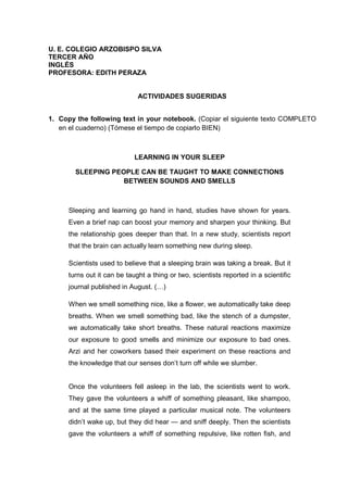 U. E. COLEGIO ARZOBISPO SILVA
TERCER AÑO
INGLÉS
PROFESORA: EDITH PERAZA
ACTIVIDADES SUGERIDAS
1. Copy the following text in your notebook. (Copiar el siguiente texto COMPLETO
en el cuaderno) (Tómese el tiempo de copiarlo BIEN)
LEARNING IN YOUR SLEEP
SLEEPING PEOPLE CAN BE TAUGHT TO MAKE CONNECTIONS
BETWEEN SOUNDS AND SMELLS
Sleeping and learning go hand in hand, studies have shown for years.
Even a brief nap can boost your memory and sharpen your thinking. But
the relationship goes deeper than that. In a new study, scientists report
that the brain can actually learn something new during sleep.
Scientists used to believe that a sleeping brain was taking a break. But it
turns out it can be taught a thing or two, scientists reported in a scientific
journal published in August. (…)
When we smell something nice, like a flower, we automatically take deep
breaths. When we smell something bad, like the stench of a dumpster,
we automatically take short breaths. These natural reactions maximize
our exposure to good smells and minimize our exposure to bad ones.
Arzi and her coworkers based their experiment on these reactions and
the knowledge that our senses don’t turn off while we slumber.
Once the volunteers fell asleep in the lab, the scientists went to work.
They gave the volunteers a whiff of something pleasant, like shampoo,
and at the same time played a particular musical note. The volunteers
didn’t wake up, but they did hear — and sniff deeply. Then the scientists
gave the volunteers a whiff of something repulsive, like rotten fish, and
 