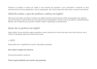 Entender os prefixos e sufixos em inglês, é uma maneira de aumentar o seu vocabulário e expandir os seus
conhecimentos de forma significativa. Leia as explicações até o final e fique informado sobre o assunto. Boa leitura!
Afinal de contas, o que são prefixos e sufixos em inglês?
Para quem não sabe, os sufixos e prefixos em inglês funcionam de forma bem similar ao português. Isso significa
que as primeiras ou últimas letras de uma palavra são acrescentadas e formam uma nova palavra. Gramaticalmente
falando, são morfemas que se juntam e podem manter o significado ou transformá-lo.
Quais são os prefixos em inglês?
Nada melhor do que encontrar alguns exemplos e assim entender de forma mais clara como tudo funciona, não é
mesmo? Veja alguns deles que selecionamos aqui:
1. ANTI
Esse prefixo tem o significado de contra. Veja alguns exemplos:
She needs to update her antivírus.
Ela precisa atualizar o antivírus.
There is good antibiotic your doctor may prescribe.
 