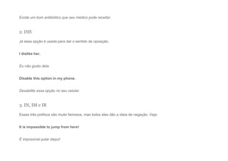 Existe um bom antibiótico que seu médico pode receitar.
2. DIS
Já essa opção é usada para dar o sentido de oposição.
I dislike her.
Eu não gosto dela.
Disable this option in my phone.
Desabilite essa opção no seu celular.
3. IN, IM e IR
Esses três prefixos são muito famosos, mas todos eles dão a ideia de negação. Veja:
It is impossible to jump from here!
É impossível pular daqui!
 