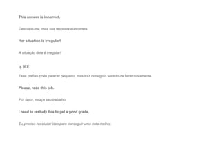 This answer is incorrect.
Desculpe-me, mas sua resposta é incorreta.
Her situation is irregular!
A situação dela é irregular!
4. RE
Esse prefixo pode parecer pequeno, mas traz consigo o sentido de fazer novamente.
Please, redo this job.
Por favor, refaço seu trabalho.
I need to restudy this to get a good grade.
Eu preciso reestudar isso para conseguir uma nota melhor.
 